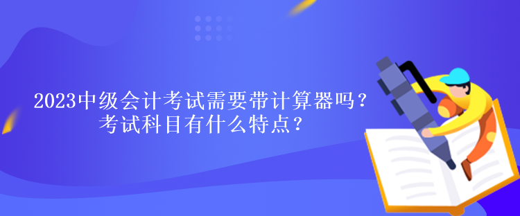 2023中級會計考試需要帶計算器嗎？考試科目有什么特點？