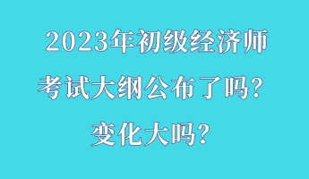 2023年初級經(jīng)濟(jì)師考試大綱公布了嗎？變化大嗎？