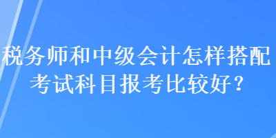 稅務(wù)師和中級會計(jì)怎樣搭配考試科目報(bào)考比較好？