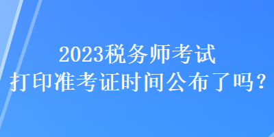 2023稅務師考試打印準考證時間公布了嗎？