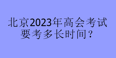 北京2023年高會(huì)考試要考多長(zhǎng)時(shí)間？