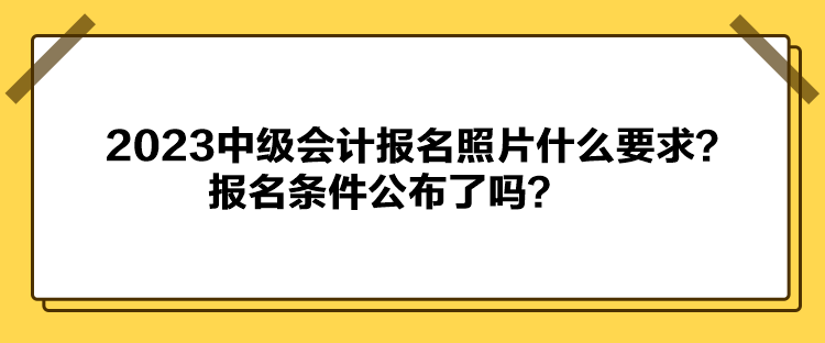 2023中級(jí)會(huì)計(jì)報(bào)名照片什么要求？報(bào)名條件公布了嗎？