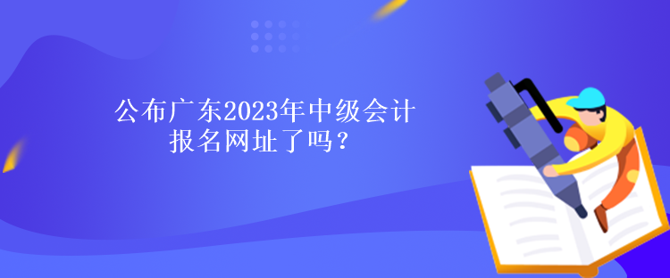 公布廣東2023年中級(jí)會(huì)計(jì)報(bào)名網(wǎng)址了嗎？