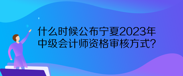 什么時(shí)候公布寧夏2023年中級會(huì)計(jì)師資格審核方式？