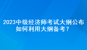 2023年中級經(jīng)濟師考試大綱公布，如何利用大綱備考？