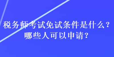 稅務師考試免試條件是什么？哪些人可以申請？