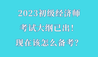 2023初級(jí)經(jīng)濟(jì)師考試大綱已出！現(xiàn)在該怎么備考？