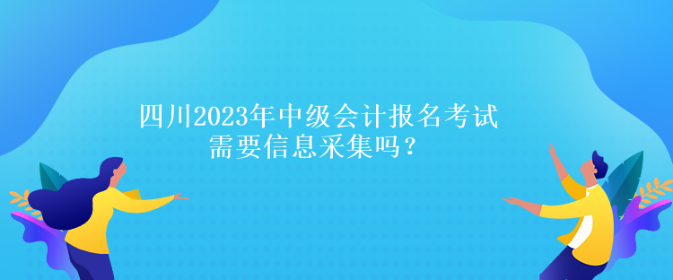 四川2023年中級會計報名考試需要信息采集嗎？