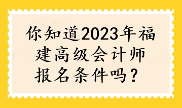 你知道2023年福建高級會計師報名條件嗎？