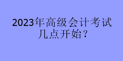 2023年高級(jí)會(huì)計(jì)考試幾點(diǎn)開始？