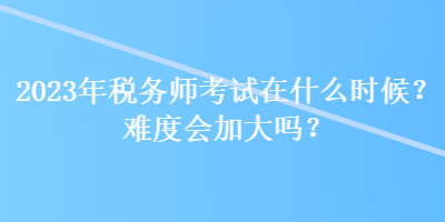 2023年稅務(wù)師考試在什么時(shí)候？難度會(huì)加大嗎？