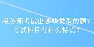 稅務(wù)師考試出哪些類型的題？考試科目有什么特點？