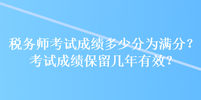 稅務(wù)師考試成績(jī)多少分為滿(mǎn)分？考試成績(jī)保留幾年有效？