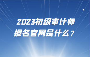 2023初級(jí)審計(jì)師報(bào)名官網(wǎng)是什么？