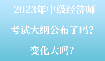 2023年中級經(jīng)濟(jì)師考試大綱公布了嗎？變化大嗎？