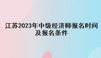 江蘇2023年中級經(jīng)濟(jì)師報名時間及報名條件