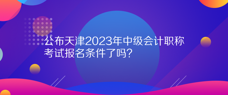 公布天津2023年中級會計職稱考試報名條件了嗎？