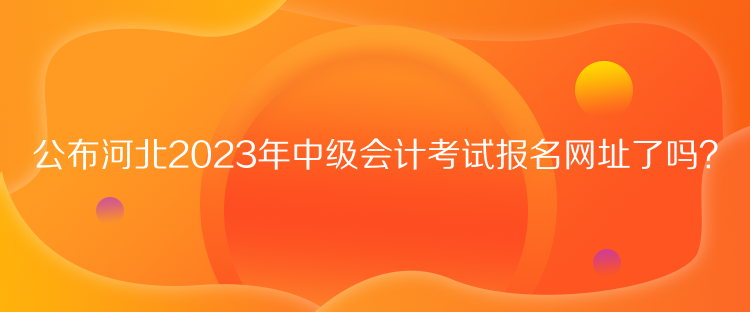 公布河北2023年中級會計考試報名網址了嗎？