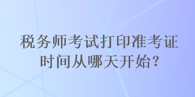 稅務(wù)師考試打印準(zhǔn)考證時(shí)間從哪天開始？