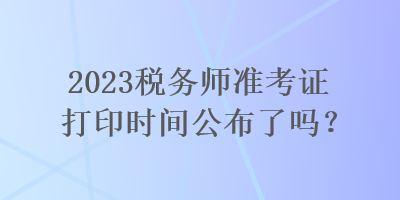 2023稅務(wù)師準(zhǔn)考證打印時間公布了嗎？