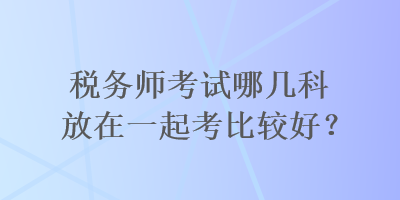 稅務(wù)師考試哪幾科放在一起考比較好？