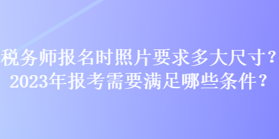 稅務(wù)師報名時照片要求多大尺寸？2023年報考需要滿足哪些條件？