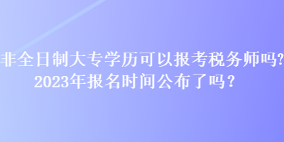 非全日制大專學(xué)歷可以報考稅務(wù)師嗎？2023年報名時間公布了嗎？