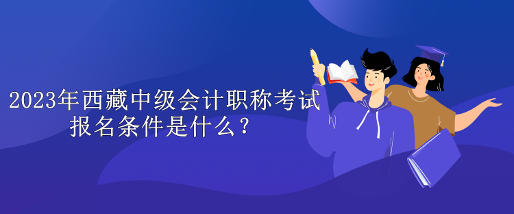 2023年西藏中級會計職稱考試報名條件是什么？