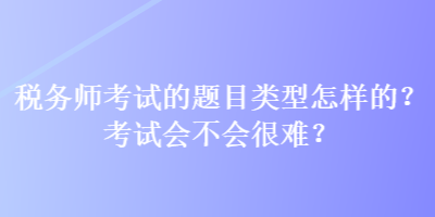 稅務(wù)師考試的題目類型怎樣的？考試會不會很難？