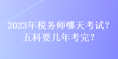 2023年稅務(wù)師哪天考試？五科要幾年考完？