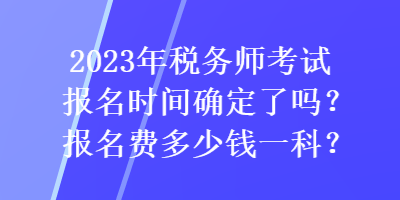 2023年稅務(wù)師考試報(bào)名時(shí)間確定了嗎？報(bào)名費(fèi)多少錢一科？