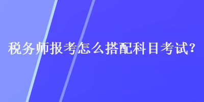 稅務(wù)師報考怎么搭配科目考試？