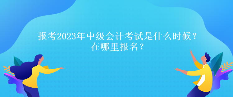 報(bào)考2023年中級(jí)會(huì)計(jì)考試是什么時(shí)候？在哪里報(bào)名？