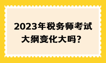 2023年稅務(wù)師考試大綱變化大嗎？