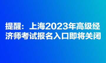 提醒：上海2023年高級經(jīng)濟師考試報名入口即將關(guān)閉