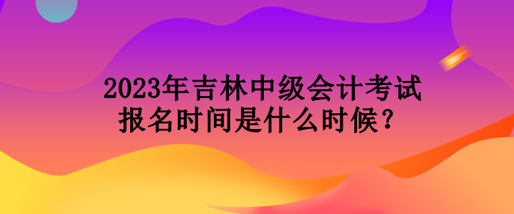 2023年吉林中級會計(jì)考試報(bào)名時(shí)間是什么時(shí)候？