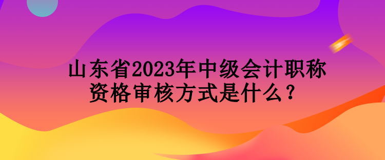 山東省2023年中級會計職稱資格審核方式是什么？