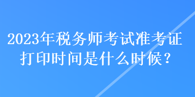 2023年稅務(wù)師考試準(zhǔn)考證打印時間是什么時候？