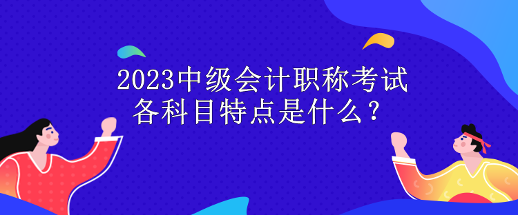 2023中級會計職稱考試各科目特點(diǎn)是什么？