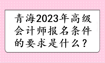 青海2023年高級(jí)會(huì)計(jì)師報(bào)名條件的要求是什么？