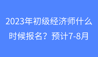 2023年初級(jí)經(jīng)濟(jì)師什么時(shí)候報(bào)名？預(yù)計(jì)7-8月