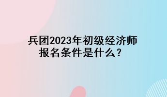 兵團(tuán)2023年初級(jí)經(jīng)濟(jì)師報(bào)名條件是什么？