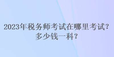 2023年稅務師考試在哪里考試？多少錢一科？