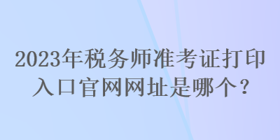 2023年稅務(wù)師準(zhǔn)考證打印入口官網(wǎng)網(wǎng)址是哪個？