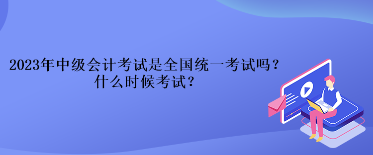 2023年中級會計考試是全國統(tǒng)一考試嗎？什么時候考試？