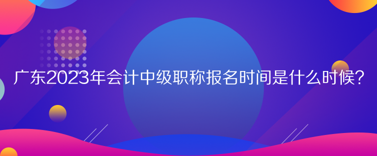 廣東2023年會計中級職稱報名時間是什么時候？