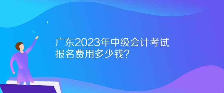 廣東2023年中級會計(jì)考試報(bào)名費(fèi)用多少錢？