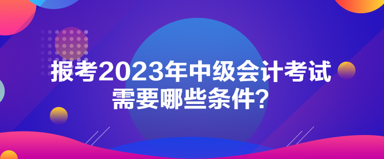 報考2023年中級會計考試需要哪些條件？