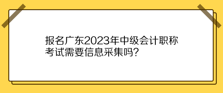 報名廣東2023年中級會計職稱考試需要信息采集嗎？