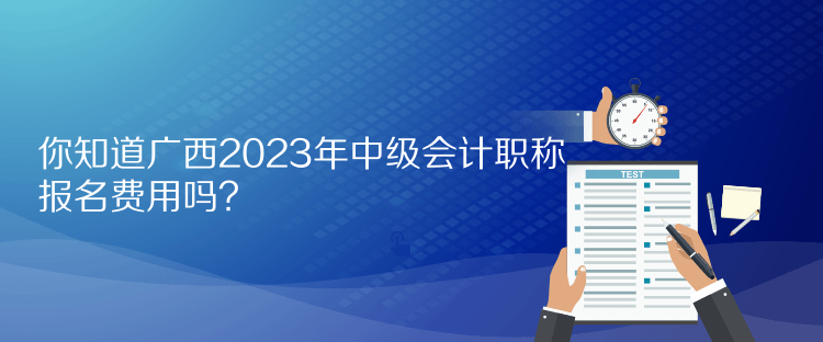 你知道廣西2023年中級會計職稱報名費用嗎？